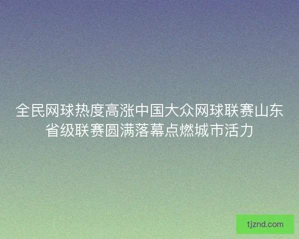 全民网球热度高涨中国大众网球联赛山东省级联赛圆满落幕点燃城市活力
