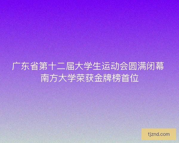 广东省第十二届大学生运动会圆满闭幕 南方大学荣获金牌榜首位