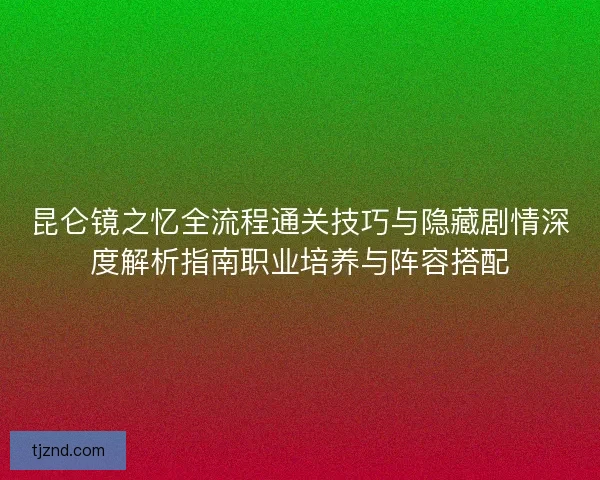 昆仑镜之忆全流程通关技巧与隐藏剧情深度解析指南职业培养与阵容搭配