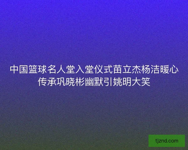 中国篮球名人堂入堂仪式苗立杰杨洁暖心传承巩晓彬幽默引姚明大笑