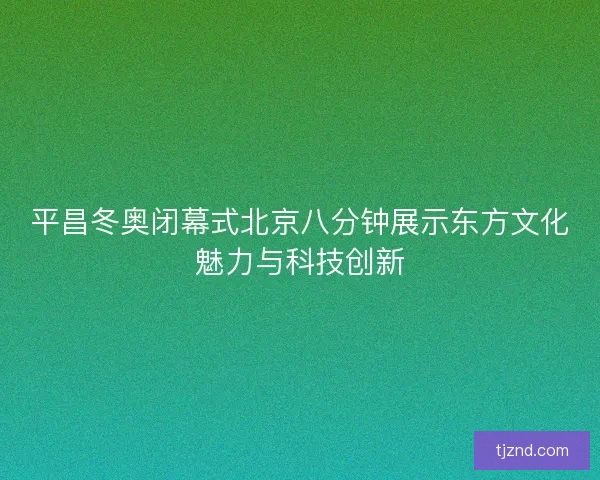 平昌冬奥闭幕式北京八分钟展示东方文化魅力与科技创新