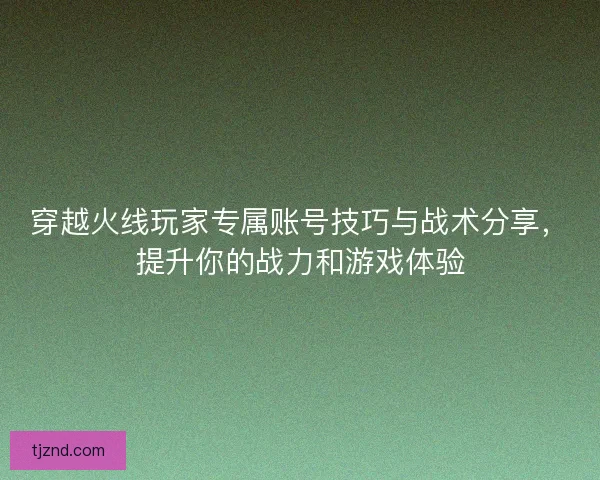 穿越火线玩家专属账号技巧与战术分享，提升你的战力和游戏体验