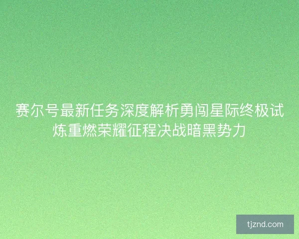 赛尔号最新任务深度解析勇闯星际终极试炼重燃荣耀征程决战暗黑势力