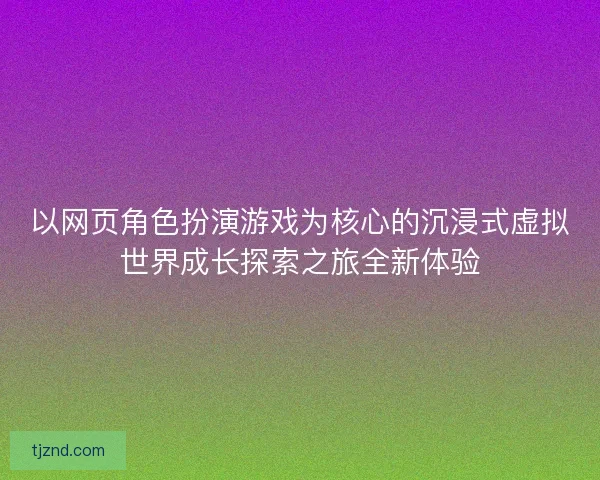 以网页角色扮演游戏为核心的沉浸式虚拟世界成长探索之旅全新体验