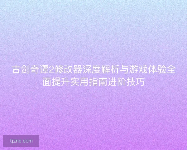 古剑奇谭2修改器深度解析与游戏体验全面提升实用指南进阶技巧
