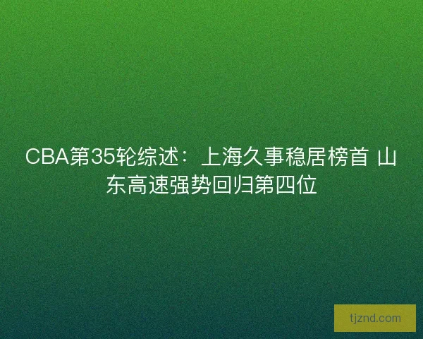 CBA第35轮综述：上海久事稳居榜首 山东高速强势回归第四位