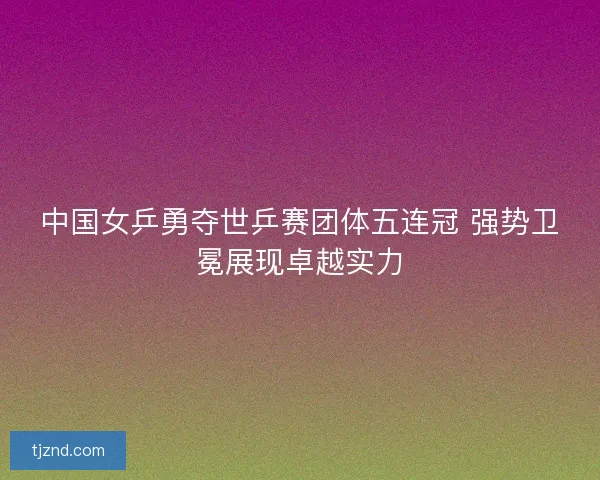 中国女乒勇夺世乒赛团体五连冠 强势卫冕展现卓越实力