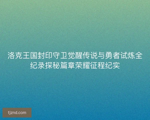 洛克王国封印守卫觉醒传说与勇者试炼全纪录探秘篇章荣耀征程纪实