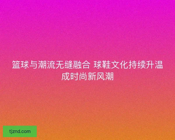 篮球与潮流无缝融合 球鞋文化持续升温成时尚新风潮