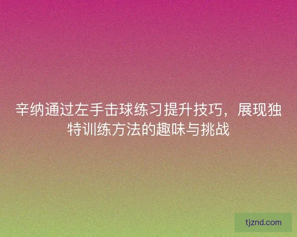 辛纳通过左手击球练习提升技巧，展现独特训练方法的趣味与挑战