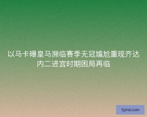 以马卡曝皇马濒临赛季无冠尴尬重现齐达内二进宫时期困局再临