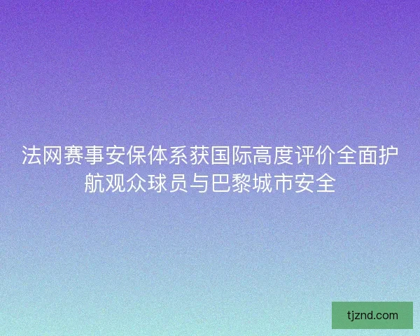 法网赛事安保体系获国际高度评价全面护航观众球员与巴黎城市安全