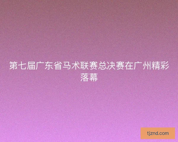 第七届广东省马术联赛总决赛在广州精彩落幕