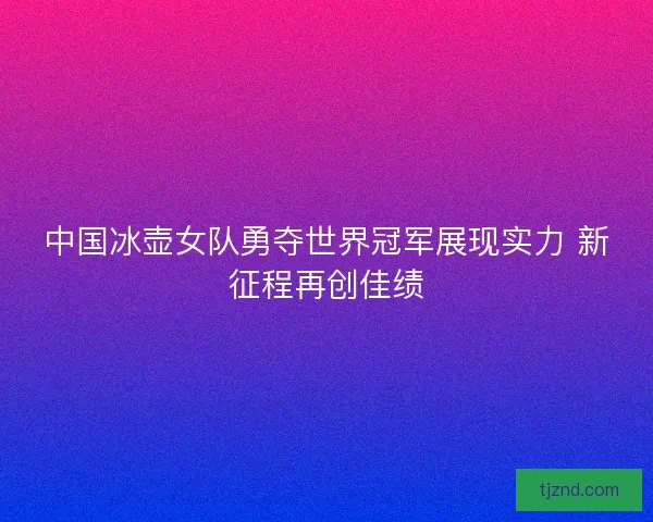 中国冰壶女队勇夺世界冠军展现实力 新征程再创佳绩