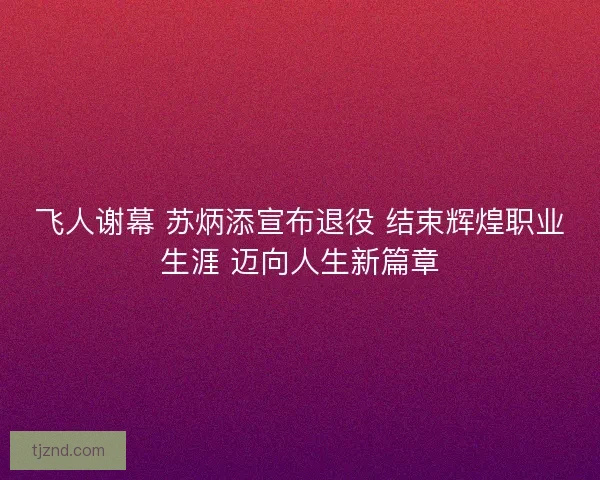 飞人谢幕 苏炳添宣布退役 结束辉煌职业生涯 迈向人生新篇章