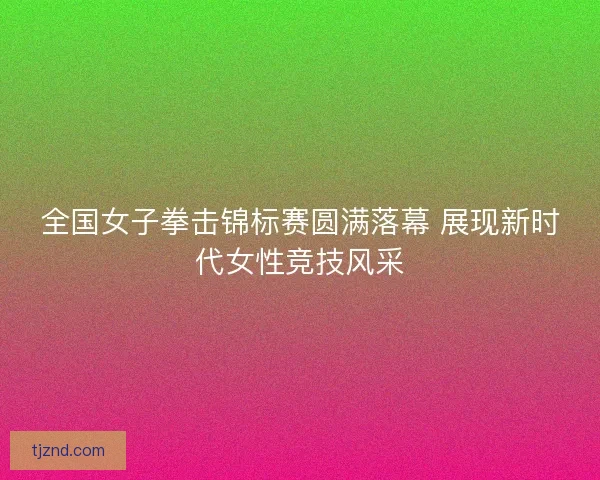 全国女子拳击锦标赛圆满落幕 展现新时代女性竞技风采