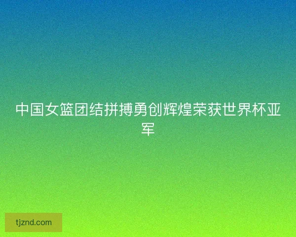 中国女篮团结拼搏勇创辉煌荣获世界杯亚军