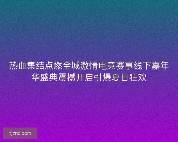热血集结点燃全城激情电竞赛事线下嘉年华盛典震撼开启引爆夏日狂欢